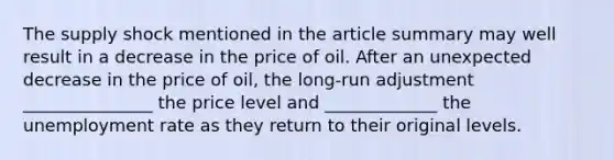 The supply shock mentioned in the article summary may well result in a decrease in the price of oil. After an unexpected decrease in the price of oil, the long-run adjustment _______________ the price level and _____________ the unemployment rate as they return to their original levels.