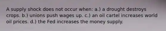 A supply shock does not occur when: a.) a drought destroys crops. b.) unions push wages up. c.) an oil cartel increases world oil prices. d.) the Fed increases the money supply.