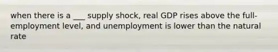 when there is a ___ supply shock, real GDP rises above the full-employment level, and unemployment is lower than the natural rate