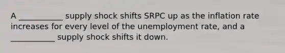 A ___________ supply shock shifts SRPC up as the inflation rate increases for every level of the unemployment rate, and a ___________ supply shock shifts it down.