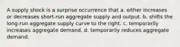 A supply shock is a surprise occurrence that a. either increases or decreases short-run aggregate supply and output. b. shifts the long-run aggregate supply curve to the right. c. temporarily increases aggregate demand. d. temporarily reduces aggregate demand.