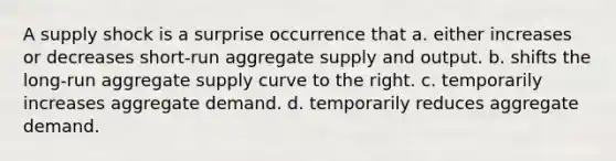 A supply shock is a surprise occurrence that a. either increases or decreases short-run aggregate supply and output. b. shifts the long-run aggregate supply curve to the right. c. temporarily increases aggregate demand. d. temporarily reduces aggregate demand.