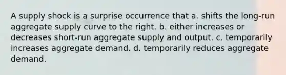 A supply shock is a surprise occurrence that a. shifts the long-run aggregate supply curve to the right. b. either increases or decreases short-run aggregate supply and output. c. temporarily increases aggregate demand. d. temporarily reduces aggregate demand.