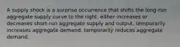 A supply shock is a surprise occurrence that shifts the long-run aggregate supply curve to the right. either increases or decreases short-run aggregate supply and output. temporarily increases aggregate demand. temporarily reduces aggregate demand.