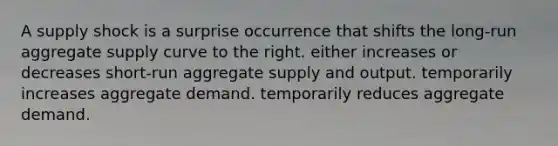 A supply shock is a surprise occurrence that shifts the long-run aggregate supply curve to the right. either increases or decreases short-run aggregate supply and output. temporarily increases aggregate demand. temporarily reduces aggregate demand.