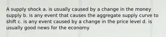 A supply shock a. is usually caused by a change in the money supply b. is any event that causes the aggregate supply curve to shift c. is any event caused by a change in the price level d. is usually good news for the economy