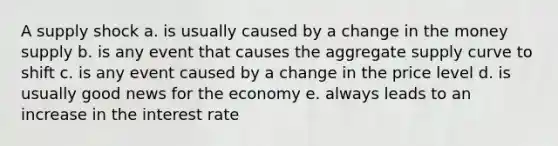 A supply shock a. is usually caused by a change in the money supply b. is any event that causes the aggregate supply curve to shift c. is any event caused by a change in the price level d. is usually good news for the economy e. always leads to an increase in the interest rate