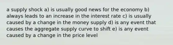 a supply shock a) is usually good news for the economy b) always leads to an increase in the interest rate c) is usually caused by a change in the money supply d) is any event that causes the aggregate supply curve to shift e) is any event caused by a change in the price level