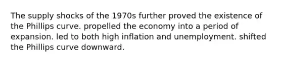 The supply shocks of the 1970s further proved the existence of the Phillips curve. propelled the economy into a period of expansion. led to both high inflation and unemployment. shifted the Phillips curve downward.