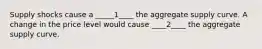 Supply shocks cause a _____1____ the aggregate supply curve. A change in the price level would cause ____2____ the aggregate supply curve.