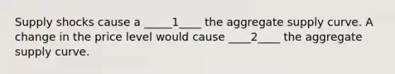 Supply shocks cause a _____1____ the aggregate supply curve. A change in the price level would cause ____2____ the aggregate supply curve.