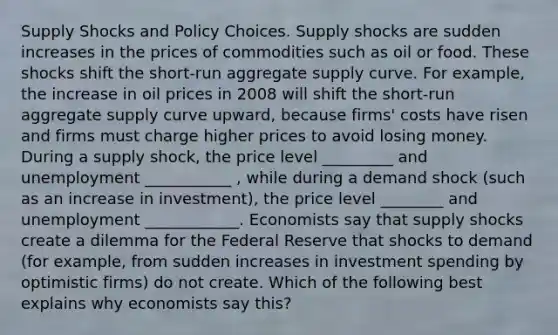 Supply Shocks and Policy Choices. Supply shocks are sudden increases in the prices of commodities such as oil or food. These shocks shift the​ short-run aggregate supply curve. For​ example, the increase in oil prices in 2008 will shift the​ short-run aggregate supply curve​ upward, because​ firms' costs have risen and firms must charge higher prices to avoid losing money. During a supply shock, the price level _________ and unemployment ___________ , while during a demand shock​ (such as an increase in​ investment), the price level ________ and unemployment ____________. Economists say that supply shocks create a dilemma for the Federal Reserve that shocks to demand​ (for example, from sudden increases in investment spending by optimistic​ firms) do not create. Which of the following best explains why economists say​ this?