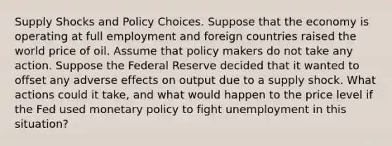 Supply Shocks and Policy Choices. Suppose that the economy is operating at full employment and foreign countries raised the world price of oil. Assume that policy makers do not take any action. Suppose the Federal Reserve decided that it wanted to offset any adverse effects on output due to a supply shock. What actions could it​ take, and what would happen to the price level if the Fed used monetary policy to fight unemployment in this​ situation?