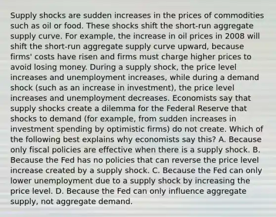 Supply shocks are sudden increases in the prices of commodities such as oil or food. These shocks shift the​ short-run aggregate supply curve. For​ example, the increase in oil prices in 2008 will shift the​ short-run aggregate supply curve​ upward, because​ firms' costs have risen and firms must charge higher prices to avoid losing money. During a supply​ shock, the price level increases and unemployment increases​, while during a demand shock​ (such as an increase in​ investment), the price level increases and unemployment decreases. Economists say that supply shocks create a dilemma for the Federal Reserve that shocks to demand​ (for example, from sudden increases in investment spending by optimistic​ firms) do not create. Which of the following best explains why economists say​ this? A. Because only fiscal policies are effective when there is a supply shock. B. Because the Fed has no policies that can reverse the price level increase created by a supply shock. C. Because the Fed can only lower unemployment due to a supply shock by increasing the price level. D. Because the Fed can only influence aggregate​ supply, not aggregate demand.