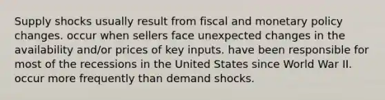 Supply shocks usually result from fiscal and <a href='https://www.questionai.com/knowledge/kEE0G7Llsx-monetary-policy' class='anchor-knowledge'>monetary policy</a> changes. occur when sellers face unexpected changes in the availability and/or prices of key inputs. have been responsible for most of the recessions in the United States since World War II. occur more frequently than demand shocks.