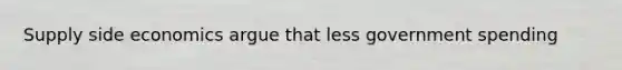 Supply side economics argue that less government spending