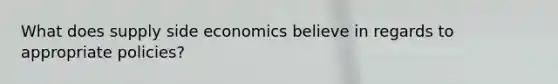 What does supply side economics believe in regards to appropriate policies?