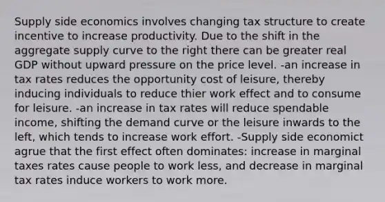 Supply side economics involves changing tax structure to create incentive to increase productivity. Due to the shift in the aggregate supply curve to the right there can be greater real GDP without upward pressure on the price level. -an increase in tax rates reduces the opportunity cost of leisure, thereby inducing individuals to reduce thier work effect and to consume for leisure. -an increase in tax rates will reduce spendable income, shifting the demand curve or the leisure inwards to the left, which tends to increase work effort. -Supply side economict agrue that the first effect often dominates: increase in marginal taxes rates cause people to work less, and decrease in marginal tax rates induce workers to work more.