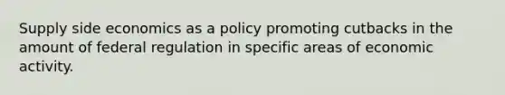 Supply side economics as a policy promoting cutbacks in the amount of federal regulation in specific areas of economic activity.