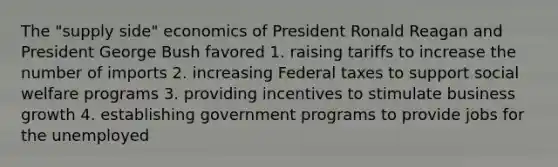 The "supply side" economics of President Ronald Reagan and President George Bush favored 1. raising tariffs to increase the number of imports 2. increasing Federal taxes to support social welfare programs 3. providing incentives to stimulate business growth 4. establishing government programs to provide jobs for the unemployed