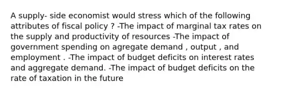 A supply- side economist would stress which of the following attributes of fiscal policy ? -The impact of marginal tax rates on the supply and productivity of resources -The impact of government spending on agregate demand , output , and employment . -The impact of budget deficits on interest rates and aggregate demand. -The impact of budget deficits on the rate of taxation in the future