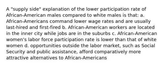 A "supply side" explanation of the lower participation rate of African-American males compared to white males is that: a. African-Americans command lower wage rates and are usually last-hired and first-fired b. African-American workers are located in the inner city while jobs are in the suburbs c. African-American women's labor force participation rate is lower than that of white women d. opportunities outside the labor market, such as Social Security and public assistance, afford comparatively more attractive alternatives to African-Americans