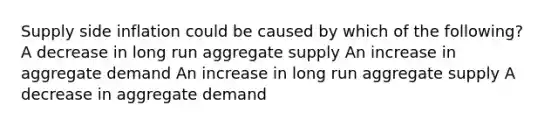 Supply side inflation could be caused by which of the following? A decrease in long run aggregate supply An increase in aggregate demand An increase in long run aggregate supply A decrease in aggregate demand