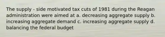 The supply - side motivated tax cuts of 1981 during the Reagan administration were aimed at a. decreasing aggregate supply b. increasing aggregate demand c. increasing aggregate supply d. balancing the federal budget