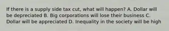 If there is a supply side tax cut, what will happen? A. Dollar will be depreciated B. Big corporations will lose their business C. Dollar will be appreciated D. Inequality in the society will be high