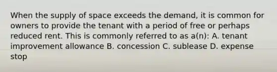 When the supply of space exceeds the demand, it is common for owners to provide the tenant with a period of free or perhaps reduced rent. This is commonly referred to as a(n): A. tenant improvement allowance B. concession C. sublease D. expense stop
