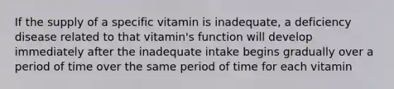 If the supply of a specific vitamin is inadequate, a deficiency disease related to that vitamin's function will develop immediately after the inadequate intake begins gradually over a period of time over the same period of time for each vitamin