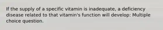 If the supply of a specific vitamin is inadequate, a deficiency disease related to that vitamin's function will develop: Multiple choice question.