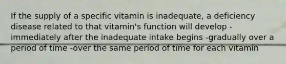 If the supply of a specific vitamin is inadequate, a deficiency disease related to that vitamin's function will develop -immediately after the inadequate intake begins -gradually over a period of time -over the same period of time for each vitamin