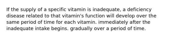 If the supply of a specific vitamin is inadequate, a deficiency disease related to that vitamin's function will develop over the same period of time for each vitamin. immediately after the inadequate intake begins. gradually over a period of time.