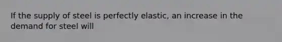 If the supply of steel is perfectly elastic, an increase in the demand for steel will