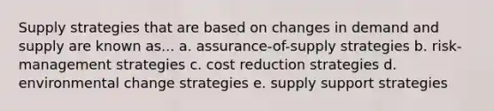 Supply strategies that are based on changes in demand and supply are known as... a. assurance-of-supply strategies b. risk-management strategies c. cost reduction strategies d. environmental change strategies e. supply support strategies