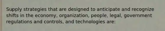 Supply strategies that are designed to anticipate and recognize shifts in the economy, organization, people, legal, government regulations and controls, and technologies are: