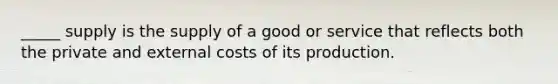 _____ supply is the supply of a good or service that reflects both the private and external costs of its production.