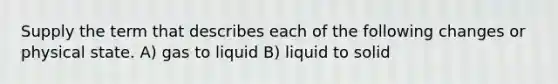 Supply the term that describes each of the following changes or physical state. A) gas to liquid B) liquid to solid