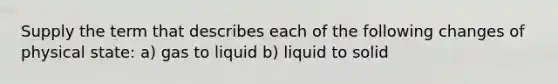 Supply the term that describes each of the following changes of physical state: a) gas to liquid b) liquid to solid