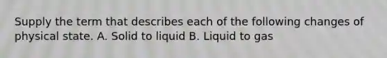 Supply the term that describes each of the following changes of physical state. A. Solid to liquid B. Liquid to gas