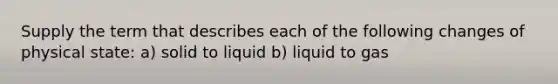 Supply the term that describes each of the following changes of physical state: a) solid to liquid b) liquid to gas