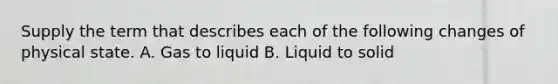 Supply the term that describes each of the following changes of physical state. A. Gas to liquid B. Liquid to solid