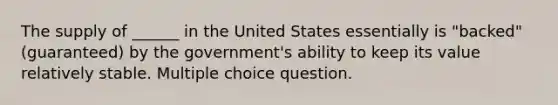 The supply of ______ in the United States essentially is "backed" (guaranteed) by the government's ability to keep its value relatively stable. Multiple choice question.