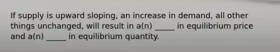 If supply is upward sloping, an increase in demand, all other things unchanged, will result in a(n) _____ in equilibrium price and a(n) _____ in equilibrium quantity.