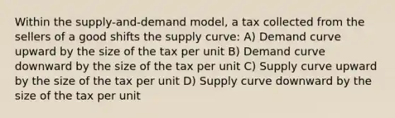 Within the supply-and-demand model, a tax collected from the sellers of a good shifts the supply curve: A) Demand curve upward by the size of the tax per unit B) Demand curve downward by the size of the tax per unit C) Supply curve upward by the size of the tax per unit D) Supply curve downward by the size of the tax per unit