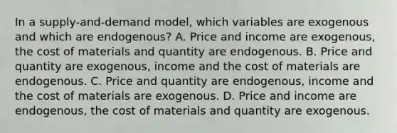 In a supply-and-demand model, which variables are exogenous and which are endogenous? A. Price and income are exogenous, the cost of materials and quantity are endogenous. B. Price and quantity are exogenous, income and the cost of materials are endogenous. C. Price and quantity are endogenous, income and the cost of materials are exogenous. D. Price and income are endogenous, the cost of materials and quantity are exogenous.