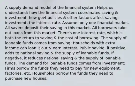 A supply-demand model of the financial system Helps us understand: how the financial system coordinates saving & investment. how govt policies & other factors affect saving, investment, the interest rate. Assume: only one financial market. All savers deposit their saving in this market. All borrowers take out loans from this market. There's one interest rate, which is both the return to saving & the cost of borrowing. The supply of loanable funds comes from saving: Households with extra income can loan it out & earn interest. Public saving, if positive, adds to national saving & the supply of loanable funds. If negative, it reduces national saving & the supply of loanable funds. The demand for loanable funds comes from investment: Firms borrow the funds they need to pay for new equipment, factories, etc. Households borrow the funds they need to purchase new houses.