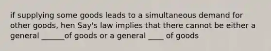 if supplying some goods leads to a simultaneous demand for other goods, hen Say's law implies that there cannot be either a general ______of goods or a general ____ of goods