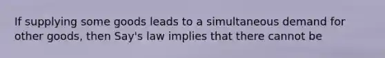 If supplying some goods leads to a simultaneous demand for other goods, then Say's law implies that there cannot be